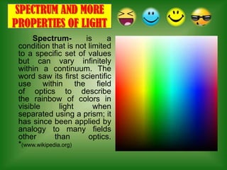 SPECTRUM AND MORE
PROPERTIES OF LIGHT
      Spectrum-       is     a
 condition that is not limited
 to a specific set of values
 but can vary infinitely
 within a continuum. The
 word saw its first scientific
 use within the field
 of optics to describe
 the rainbow of colors in
 visible        light    when
 separated using a prism; it
 has since been applied by
 analogy to many fields
 other        than     optics.
 *(www.wikipedia.org)
 