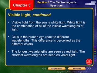 Visible light from the sun is white light. White light is the combination of all of the visible wavelengths of light. Cells in the human eye react to different wavelengths. This difference is perceived as the different colors.  The longest wavelengths are seen as red light. The shortest wavelengths are seen as violet light. Visible Light , continued Chapter 3 Section 1  The Electromagnetic  Spectrum  