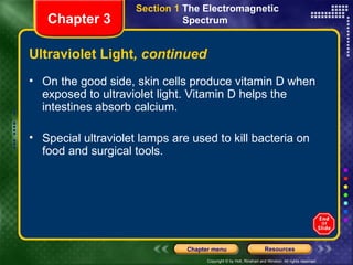 Ultraviolet Light , continued On the good side, skin cells produce vitamin D when exposed to ultraviolet light. Vitamin D helps the intestines absorb calcium.  Special ultraviolet lamps are used to kill bacteria on food and surgical tools. Chapter 3 Section 1  The Electromagnetic  Spectrum  
