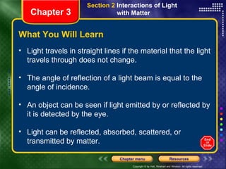 What You Will Learn Light travels in straight lines if the material that the light travels through does not change. The angle of reflection of a light beam is equal to the angle of incidence. An object can be seen if light emitted by or reflected by it is detected by the eye. Light can be reflected, absorbed, scattered, or transmitted by matter. Chapter 3 Section 2  Interactions of Light  with Matter 