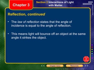 The  law of reflection  states that the angle of incidence is equal to the angle of reflection. This means light will bounce off an object at the same angle it strikes the object. Reflection , continued Chapter 3 Section 2  Interactions of Light  with Matter 