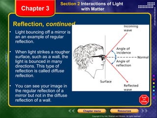 Light bouncing off a mirror is an an example of regular reflection. When light strikes a rougher surface, such as a wall, the light is bounced in many directions. This type of reflection is called  diffuse reflection. You can see your image in the regular reflection of a mirror but not in the diffuse reflection of a wall. Reflection , continued Chapter 3 Section 2  Interactions of Light  with Matter 