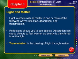 Light and Matter Light interacts with all matter in one or more of the following ways: reflection, absorption, and transmission. Reflections allows you to see objects. Absorption can cause objects to feel warmer as energy is transferred from the light. Transmission  is the passing of light through matter.  Chapter 3 Section 2  Interactions of Light  with Matter 