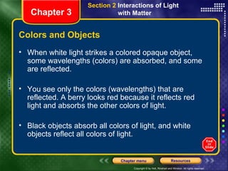Colors and Objects When white light strikes a colored opaque object, some wavelengths (colors) are absorbed, and some are reflected.  You see only the colors (wavelengths) that are reflected. A berry looks red because it reflects red light and absorbs the other colors of light. Black objects absorb all colors of light, and white objects reflect all colors of light. Chapter 3 Section 2  Interactions of Light  with Matter 