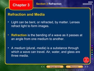 Refraction and Media Light can be bent, or refracted, by matter. Lenses refract light to form images. Refraction  is the bending of a wave as it passes at an angle from one medium to another. A  medium  (plural,  media ) is a substance through which a wave can travel. Air, water, and glass are three media. Chapter 3 Section 3  Refraction 