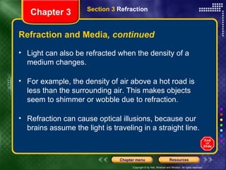 Light can also be refracted when the density of a medium changes.  For example, the density of air above a hot road is less than the surrounding air. This makes objects seem to shimmer or wobble due to refraction. Refraction can cause optical illusions, because our brains assume the light is traveling in a straight line. Refraction and Media , continued Chapter 3 Section 3  Refraction 