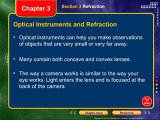 Optical Instruments and Refraction Optical instruments can help you make observations of objects that are very small or very far away. Many contain both concave and convex lenses.  The way a camera works is similar to the way your eye works. Light enters the lens and is focused at the back of the camera. Chapter 3 Section 3  Refraction 