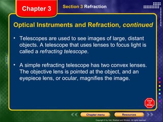 Telescopes are used to see images of large, distant objects. A telescope that uses lenses to focus light is called a  refracting telescope . A simple refracting telescope has two convex lenses. The objective lens is pointed at the object, and an eyepiece lens, or ocular, magnifies the image.  Optical Instruments and Refraction , continued Chapter 3 Section 3  Refraction 