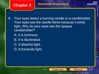 6.  Your eyes detect a burning candle in a candleholder. Your eyes see the candle flame because it emits light. Why do your eyes see the opaque candleholder? A. It is luminous. B. It is illuminated. C. It absorbs light. D. It transmits light. Chapter 3 Standards Assessment 
