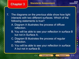 7.  The diagrams on the previous slide show how light interacts with two different surfaces. Which of the following statements is true? A. Diagram A illustrates the process of diffuse  reflection. B. You will be able to see your reflection in surface B  but not in Surface A. C. Diagram B illustrates the process of regular  reflection. D. You will be able to see your reflection in surface  A but not in surface B. Chapter 3 Standards Assessment 