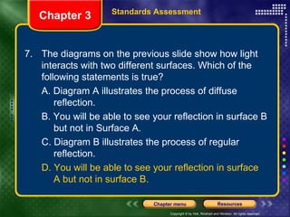 7. The diagrams on the previous slide show how light interacts with two different surfaces. Which of the following statements is true? A. Diagram A illustrates the process of diffuse  reflection. B. You will be able to see your reflection in surface B  but not in Surface A. C. Diagram B illustrates the process of regular  reflection. D. You will be able to see your reflection in surface  A but not in surface B. Chapter 3 Standards Assessment 