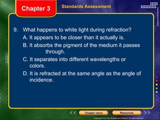 9. What happens to white light during refraction? A. It appears to be closer than it actually is. B. It absorbs the pigment of the medium it passes  through. C. It separates into different wavelengths or  colors. D. It is refracted at the same angle as the angle of  incidence. Chapter 3 Standards Assessment 
