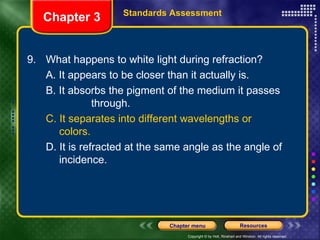 9. What happens to white light during refraction? A. It appears to be closer than it actually is. B. It absorbs the pigment of the medium it passes  through. C. It separates into different wavelengths or  colors. D. It is refracted at the same angle as the angle of  incidence. Chapter 3 Standards Assessment 