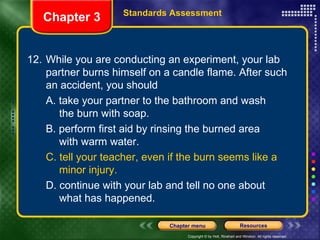 12. While you are conducting an experiment, your lab partner burns himself on a candle flame. After such an accident, you should A. take your partner to the bathroom and wash  the burn with soap. B. perform first aid by rinsing the burned area  with warm water. C. tell your teacher, even if the burn seems like a  minor injury. D. continue with your lab and tell no one about  what has happened. Chapter 3 Standards Assessment 