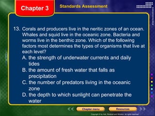 13. Corals and producers live in the neritic zones of an ocean. Whales and squid live in the oceanic zone. Bacteria and worms live in the benthic zone. Which of the following factors most determines the types of organisms that live at each level? A. the strength of underwater currents and daily  tides B. the amount of fresh water that falls as  precipitation C. the number of predators living in the oceanic  zone D. the depth to which sunlight can penetrate the  water Chapter 3 Standards Assessment 