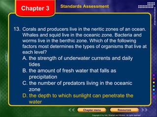 13. Corals and producers live in the neritic zones of an ocean. Whales and squid live in the oceanic zone. Bacteria and worms live in the benthic zone. Which of the following factors most determines the types of organisms that live at each level? A. the strength of underwater currents and daily  tides B. the amount of fresh water that falls as  precipitation C. the number of predators living in the oceanic  zone D. the depth to which sunlight can penetrate the  water Chapter 3 Standards Assessment 