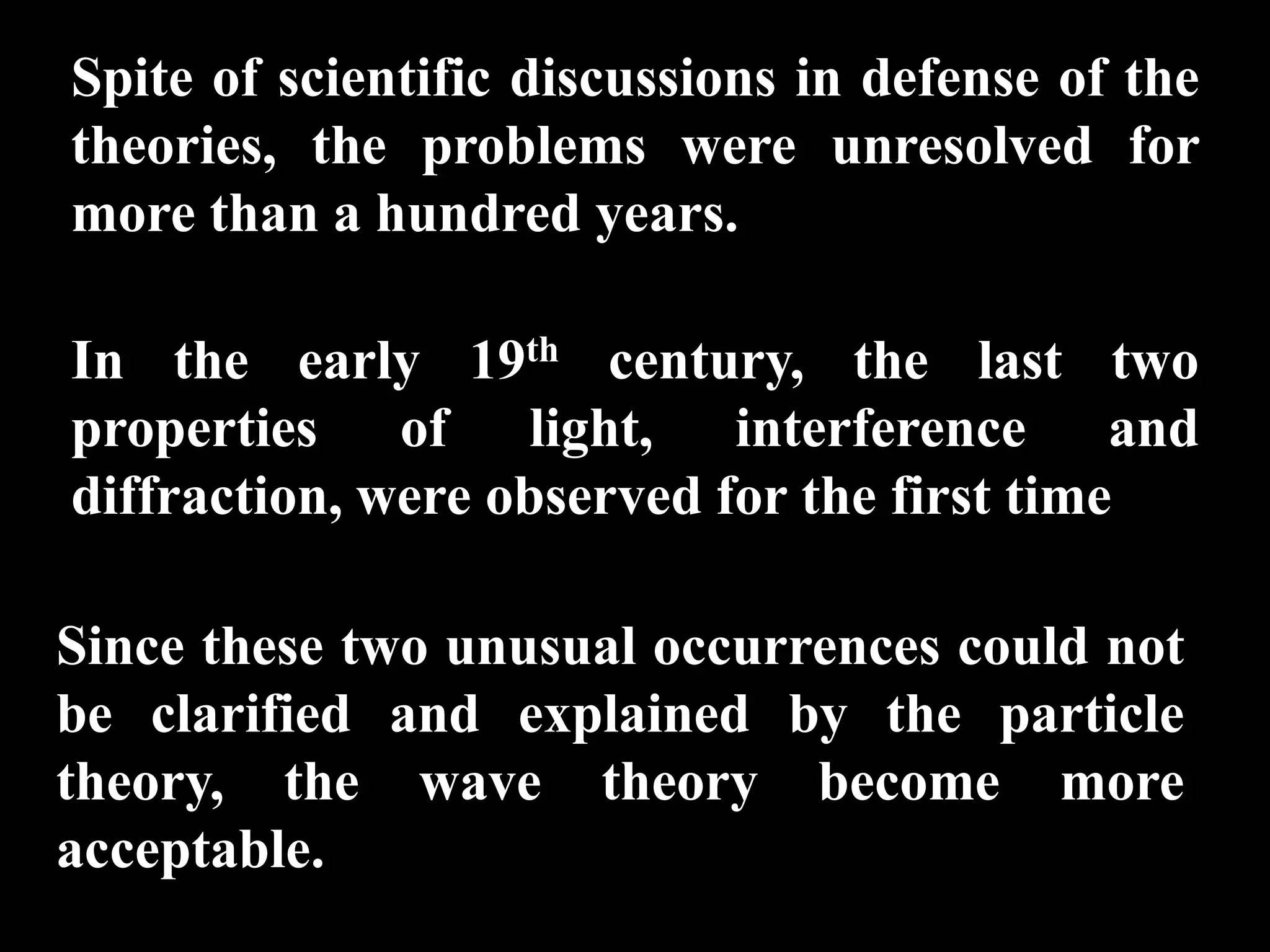 Spite of scientific discussions in defense of the
theories, the problems were unresolved for
more than a hundred years.

In the early 19th century, the last two
properties of light, interference and
diffraction, were observed for the first time

Since these two unusual occurrences could not
be clarified and explained by the particle
theory, the wave theory become more
acceptable.
 