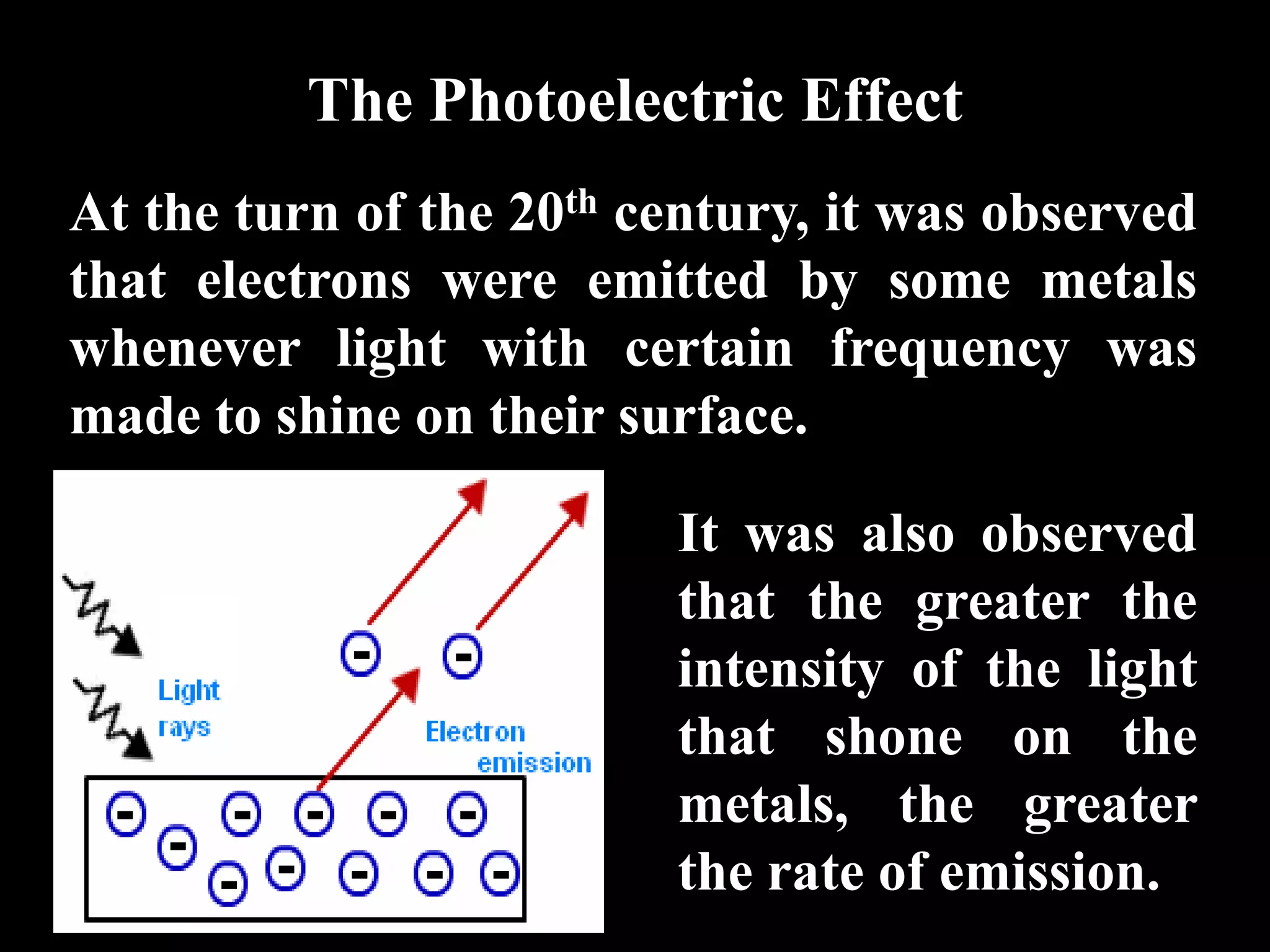 The Photoelectric Effect
At the turn of the 20th century, it was observed
that electrons were emitted by some metals
whenever light with certain frequency was
made to shine on their surface.

                         It was also observed
                         that the greater the
                         intensity of the light
                         that shone on the
                         metals, the greater
                         the rate of emission.
 