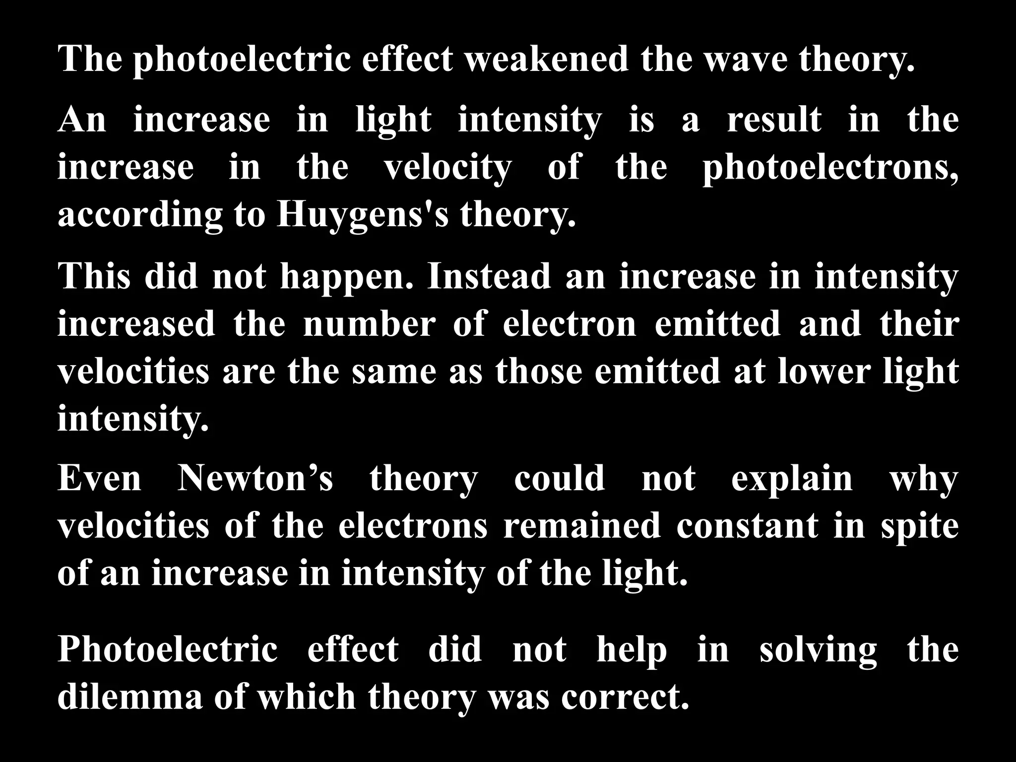 The photoelectric effect weakened the wave theory.
An increase in light intensity is a result in the
increase in the velocity of the photoelectrons,
according to Huygens's theory.
This did not happen. Instead an increase in intensity
increased the number of electron emitted and their
velocities are the same as those emitted at lower light
intensity.
Even Newton’s theory could not explain why
velocities of the electrons remained constant in spite
of an increase in intensity of the light.
Photoelectric effect did not help in solving the
dilemma of which theory was correct.
 