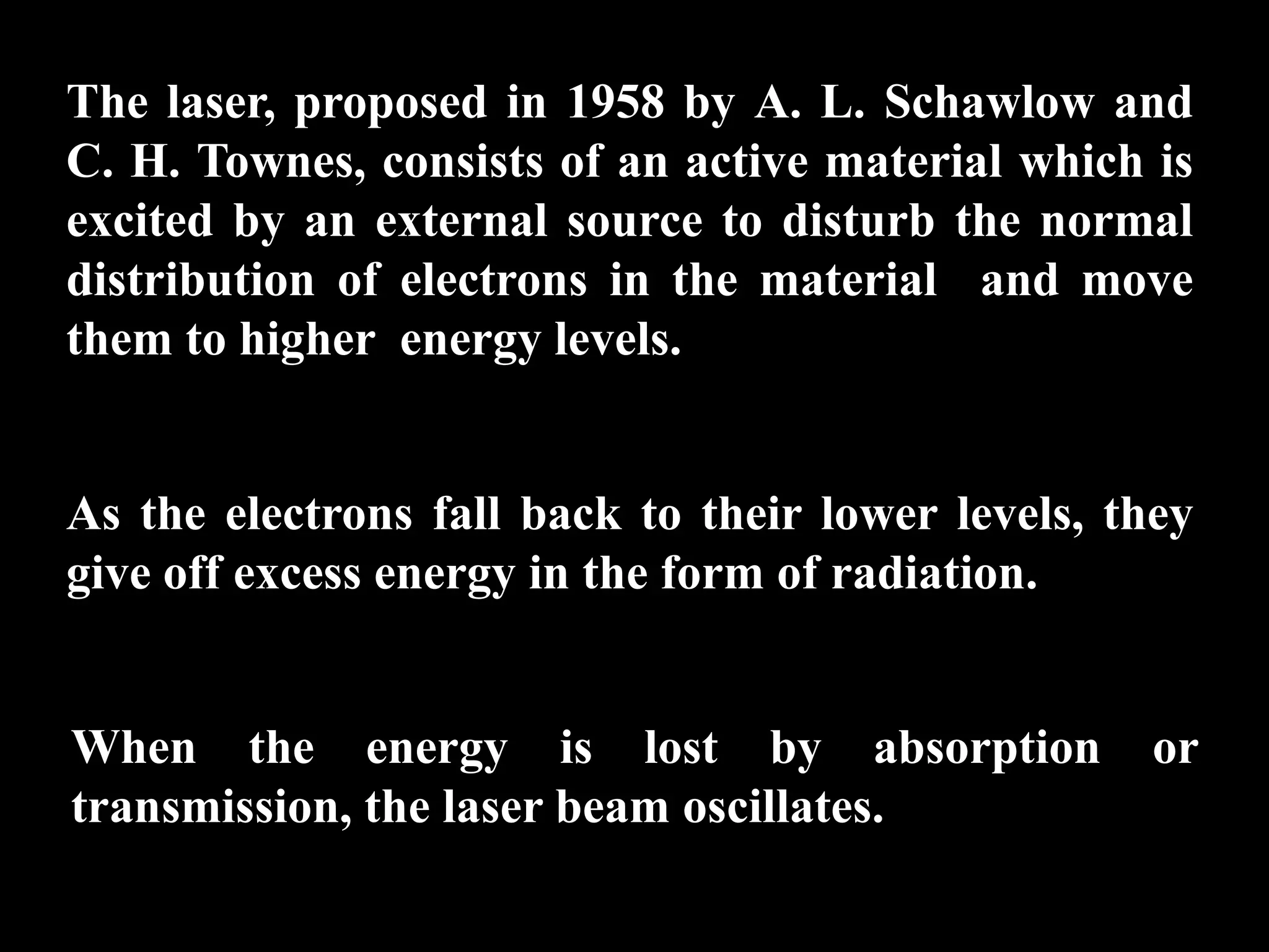 The laser, proposed in 1958 by A. L. Schawlow and
C. H. Townes, consists of an active material which is
excited by an external source to disturb the normal
distribution of electrons in the material and move
them to higher energy levels.


As the electrons fall back to their lower levels, they
give off excess energy in the form of radiation.


When the energy is lost by absorption               or
transmission, the laser beam oscillates.
 