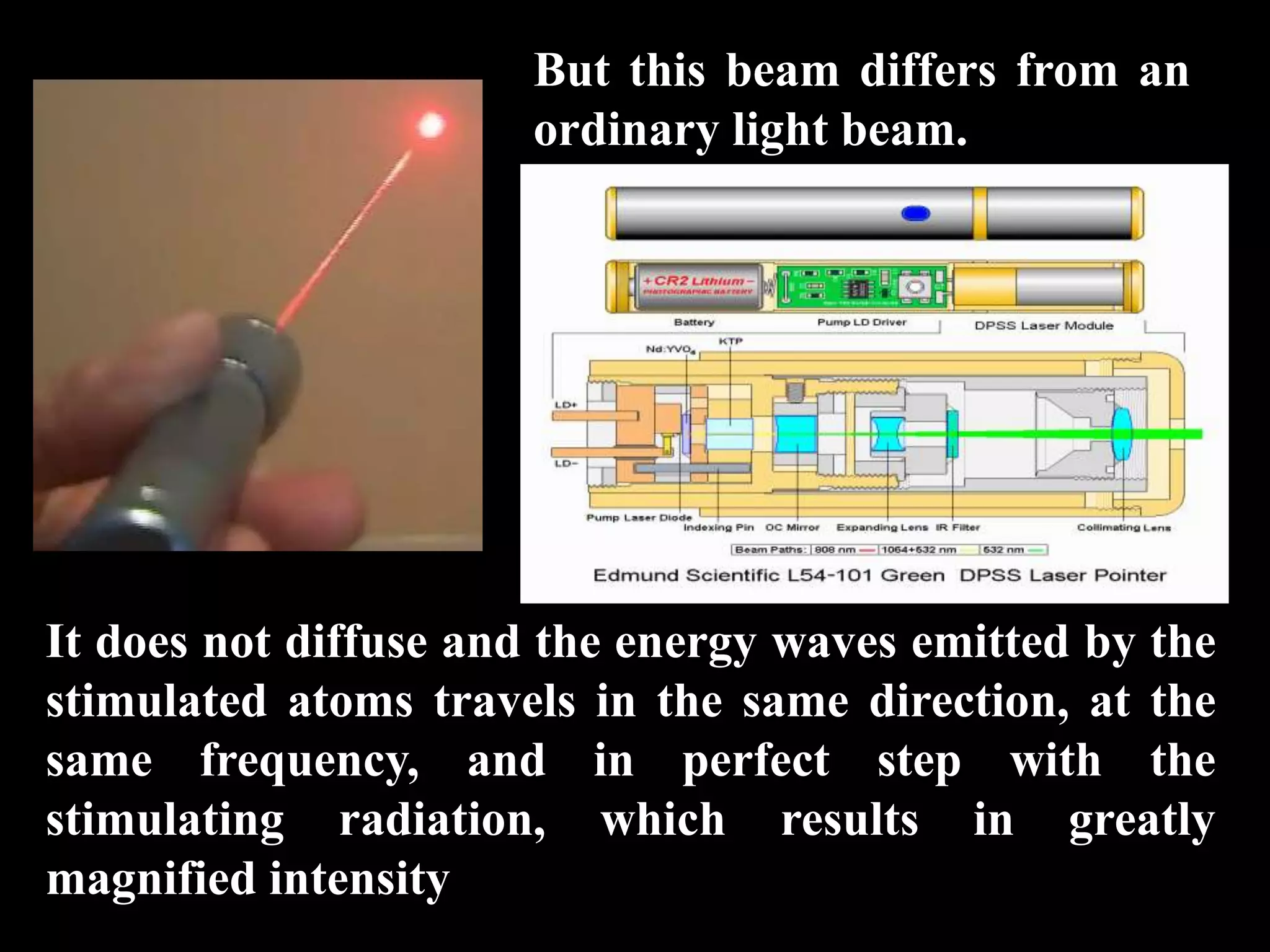 But this beam differs from an
                      ordinary light beam.




It does not diffuse and the energy waves emitted by the
stimulated atoms travels in the same direction, at the
same frequency, and in perfect step with the
stimulating radiation, which results in greatly
magnified intensity
 