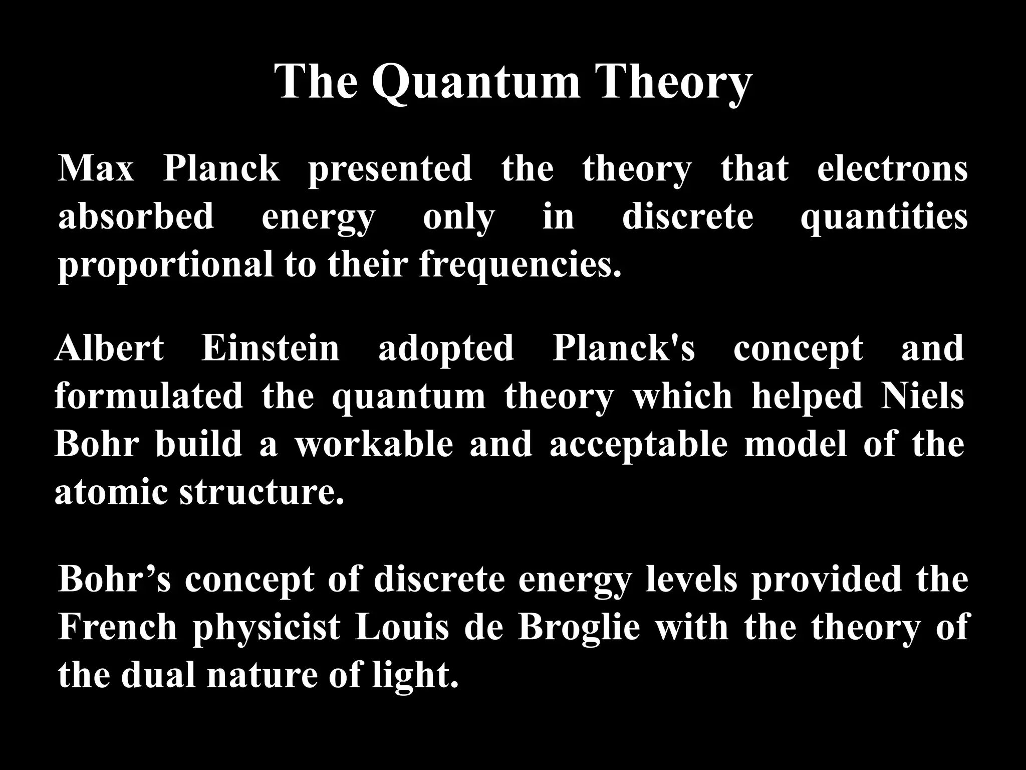 The Quantum Theory
Max Planck presented the theory that electrons
absorbed energy only in discrete quantities
proportional to their frequencies.

Albert Einstein adopted Planck's concept and
formulated the quantum theory which helped Niels
Bohr build a workable and acceptable model of the
atomic structure.

Bohr’s concept of discrete energy levels provided the
French physicist Louis de Broglie with the theory of
the dual nature of light.
 