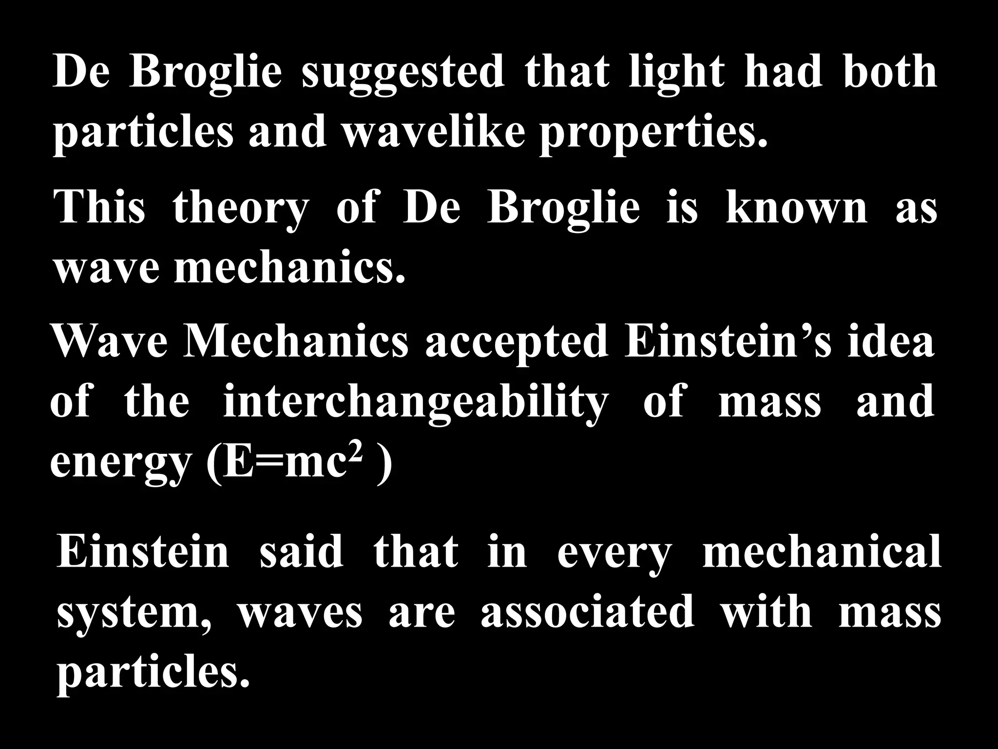 De Broglie suggested that light had both
particles and wavelike properties.
This theory of De Broglie is known as
wave mechanics.
Wave Mechanics accepted Einstein’s idea
of the interchangeability of mass and
energy (E=mc2 )
Einstein said that in every mechanical
system, waves are associated with mass
particles.
 