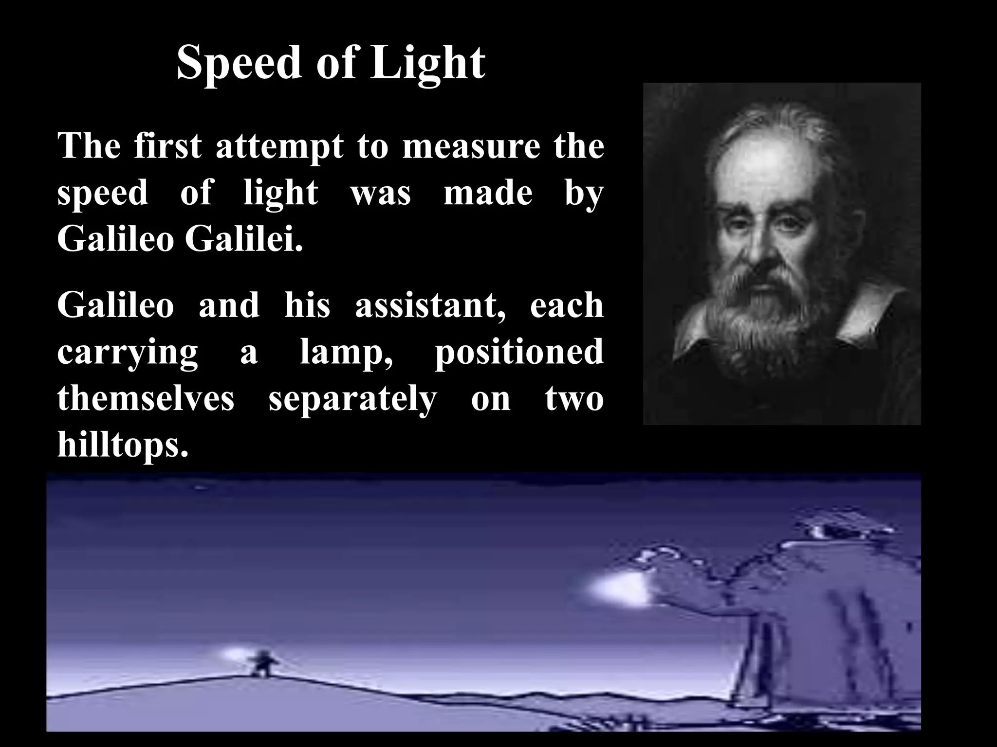 Speed of Light
The first attempt to measure the
speed of light was made by
Galileo Galilei.
Galileo and his assistant, each
carrying a lamp, positioned
themselves separately on two
hilltops.
 