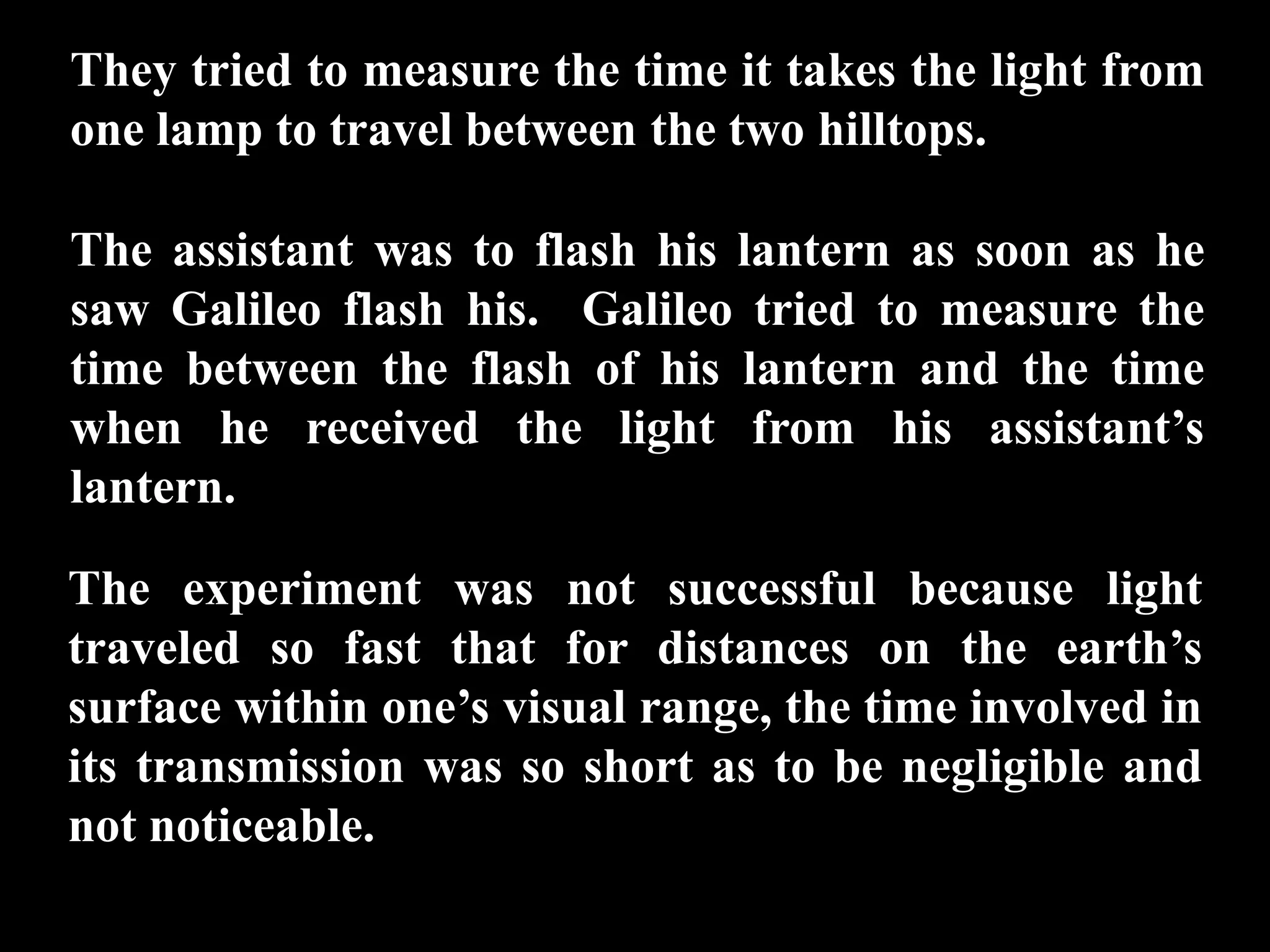 They tried to measure the time it takes the light from
one lamp to travel between the two hilltops.

The assistant was to flash his lantern as soon as he
saw Galileo flash his. Galileo tried to measure the
time between the flash of his lantern and the time
when he received the light from his assistant’s
lantern.

The experiment was not successful because light
traveled so fast that for distances on the earth’s
surface within one’s visual range, the time involved in
its transmission was so short as to be negligible and
not noticeable.
 