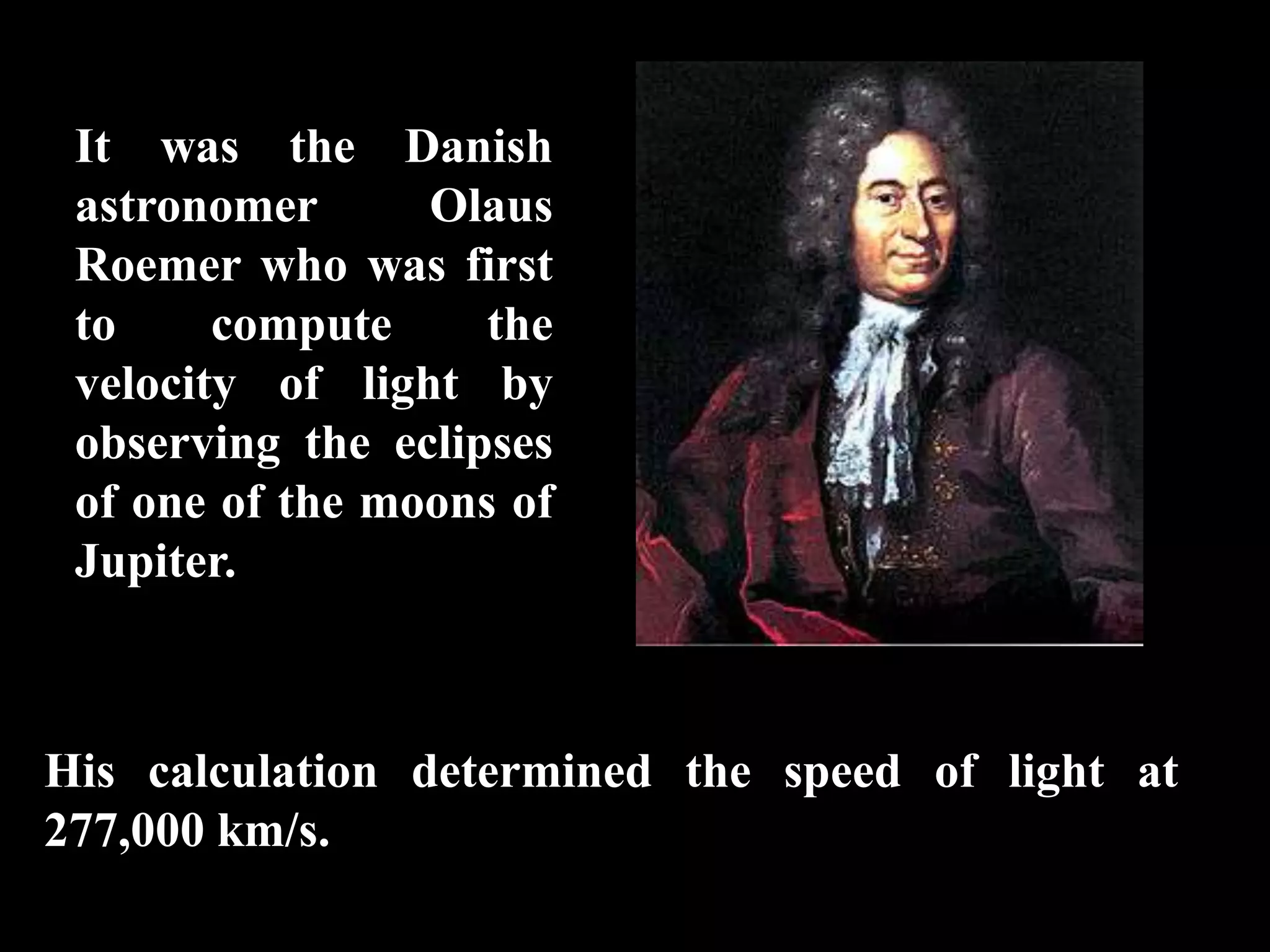 It was the Danish
 astronomer      Olaus
 Roemer who was first
 to     compute     the
 velocity of light by
 observing the eclipses
 of one of the moons of
 Jupiter.



His calculation determined the speed of light at
277,000 km/s.
 