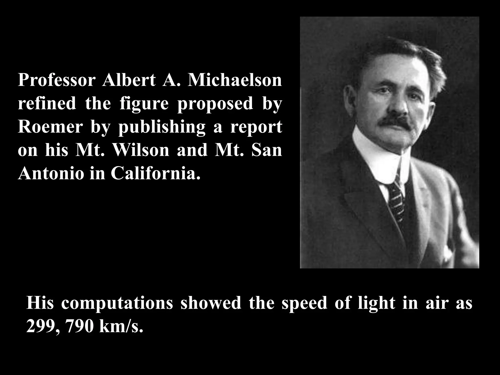 Professor Albert A. Michaelson
refined the figure proposed by
Roemer by publishing a report
on his Mt. Wilson and Mt. San
Antonio in California.




His computations showed the speed of light in air as
299, 790 km/s.
 