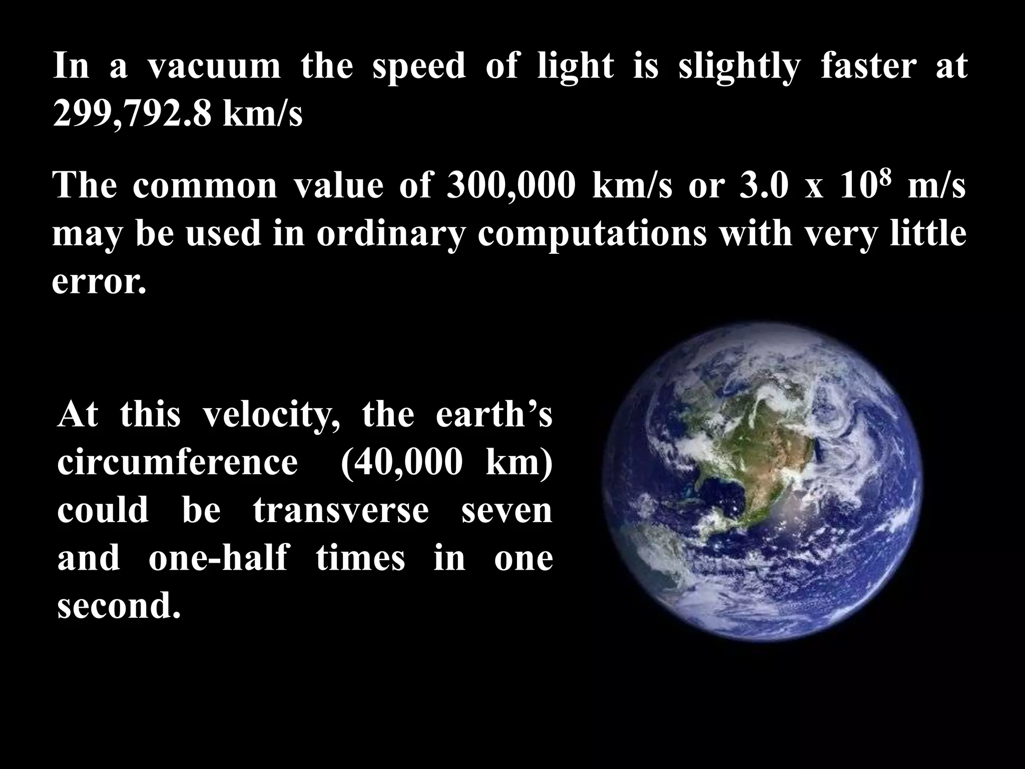 In a vacuum the speed of light is slightly faster at
299,792.8 km/s
The common value of 300,000 km/s or 3.0 x 108 m/s
may be used in ordinary computations with very little
error.


At this velocity, the earth’s
circumference (40,000 km)
could be transverse seven
and one-half times in one
second.
 