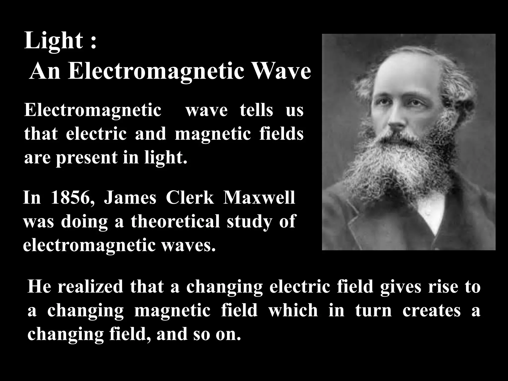 Light :
An Electromagnetic Wave
Electromagnetic wave tells us
that electric and magnetic fields
are present in light.

In 1856, James Clerk Maxwell
was doing a theoretical study of
electromagnetic waves.

He realized that a changing electric field gives rise to
a changing magnetic field which in turn creates a
changing field, and so on.
 