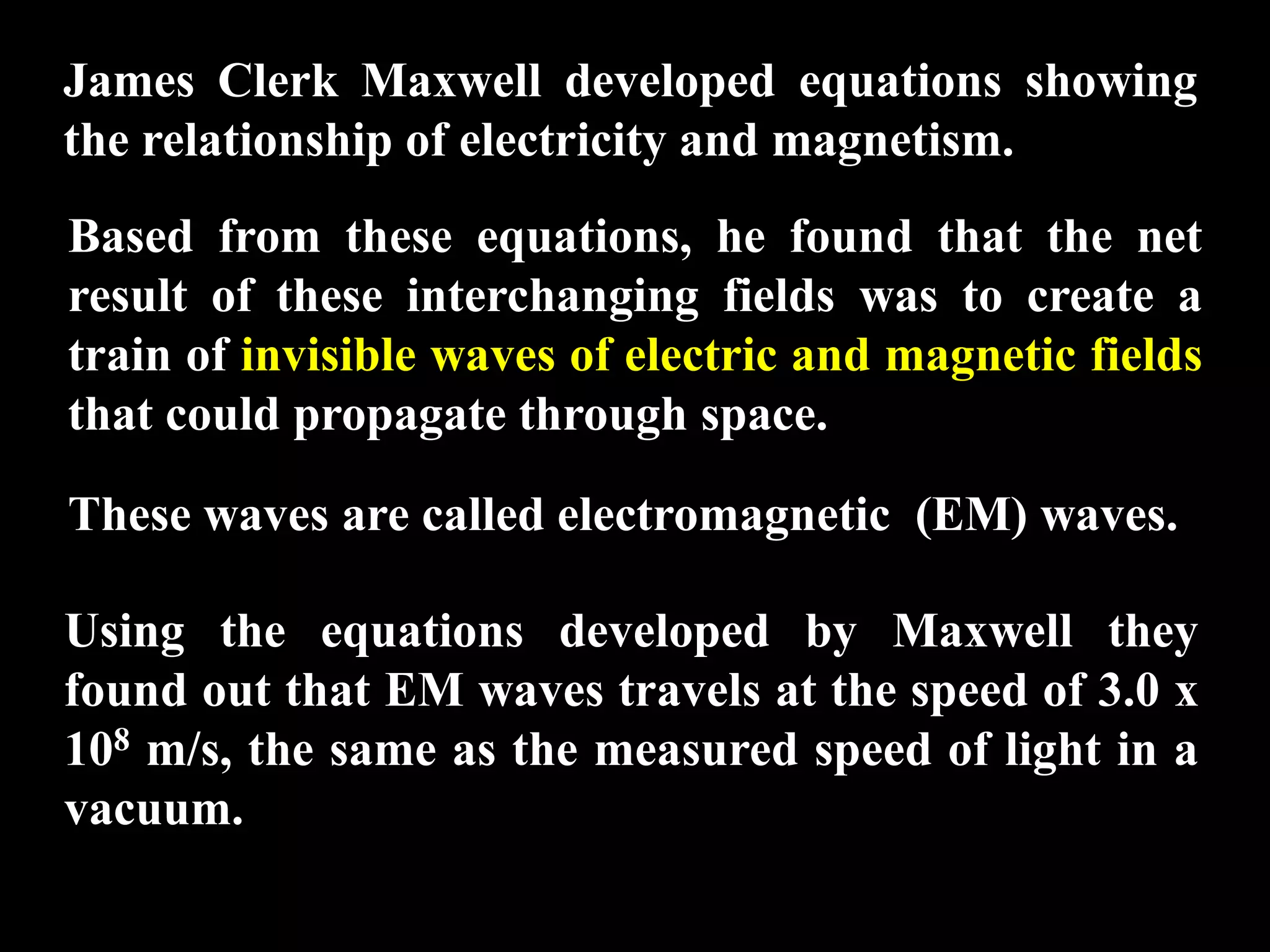 James Clerk Maxwell developed equations showing
the relationship of electricity and magnetism.
Based from these equations, he found that the net
result of these interchanging fields was to create a
train of invisible waves of electric and magnetic fields
that could propagate through space.

These waves are called electromagnetic (EM) waves.

Using the equations developed by Maxwell they
found out that EM waves travels at the speed of 3.0 x
108 m/s, the same as the measured speed of light in a
vacuum.
 