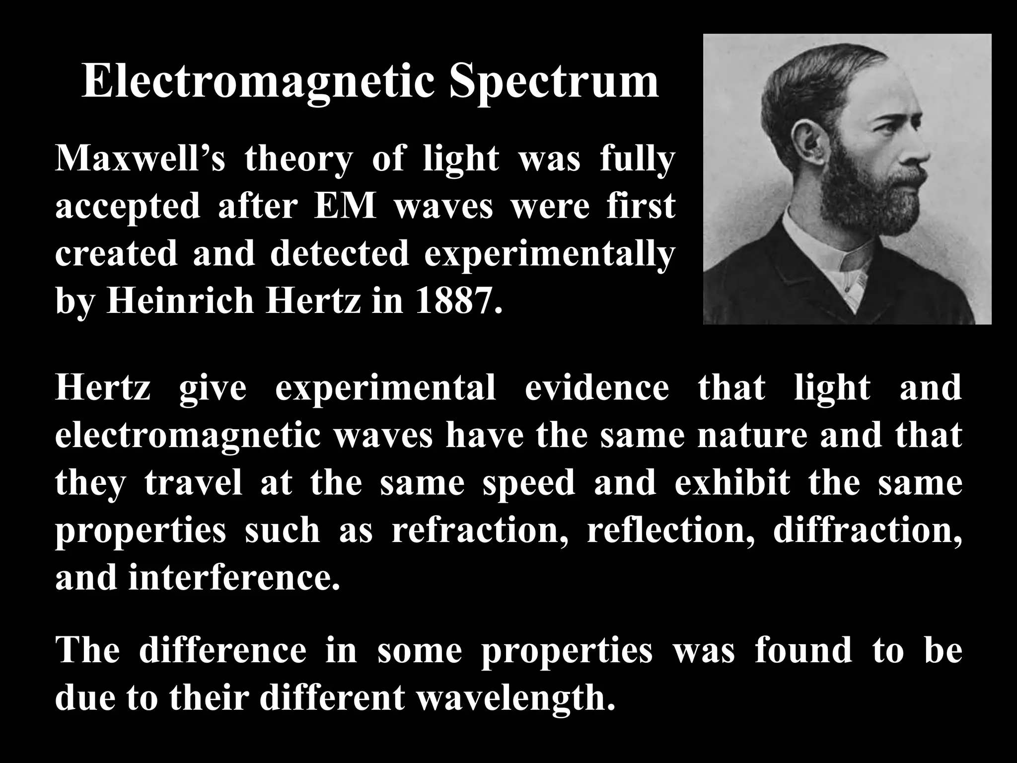 Electromagnetic Spectrum
Maxwell’s theory of light was fully
accepted after EM waves were first
created and detected experimentally
by Heinrich Hertz in 1887.

Hertz give experimental evidence that light and
electromagnetic waves have the same nature and that
they travel at the same speed and exhibit the same
properties such as refraction, reflection, diffraction,
and interference.
The difference in some properties was found to be
due to their different wavelength.
 