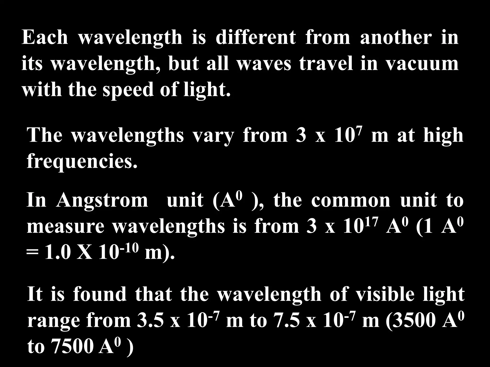 Each wavelength is different from another in
its wavelength, but all waves travel in vacuum
with the speed of light.

The wavelengths vary from 3 x 107 m at high
frequencies.
In Angstrom unit (A0 ), the common unit to
measure wavelengths is from 3 x 1017 A0 (1 A0
= 1.0 X 10-10 m).
It is found that the wavelength of visible light
range from 3.5 x 10-7 m to 7.5 x 10-7 m (3500 A0
to 7500 A0 )
 