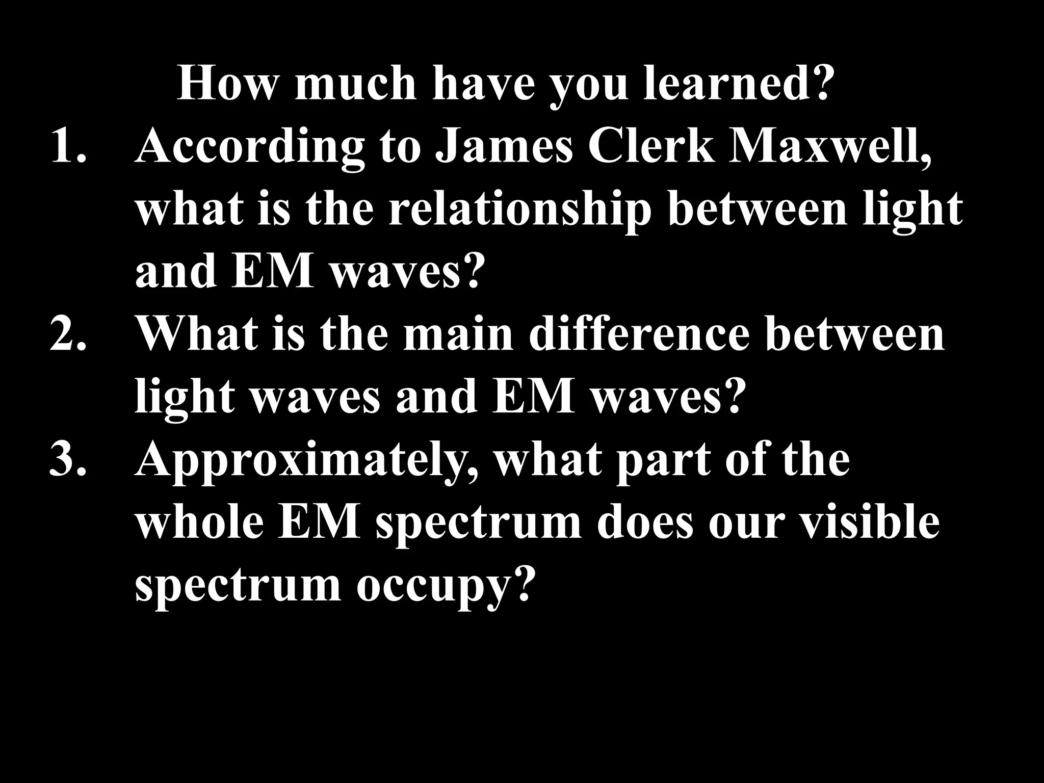 How much have you learned?
1. According to James Clerk Maxwell,
   what is the relationship between light
   and EM waves?
2. What is the main difference between
   light waves and EM waves?
3. Approximately, what part of the
   whole EM spectrum does our visible
   spectrum occupy?
 