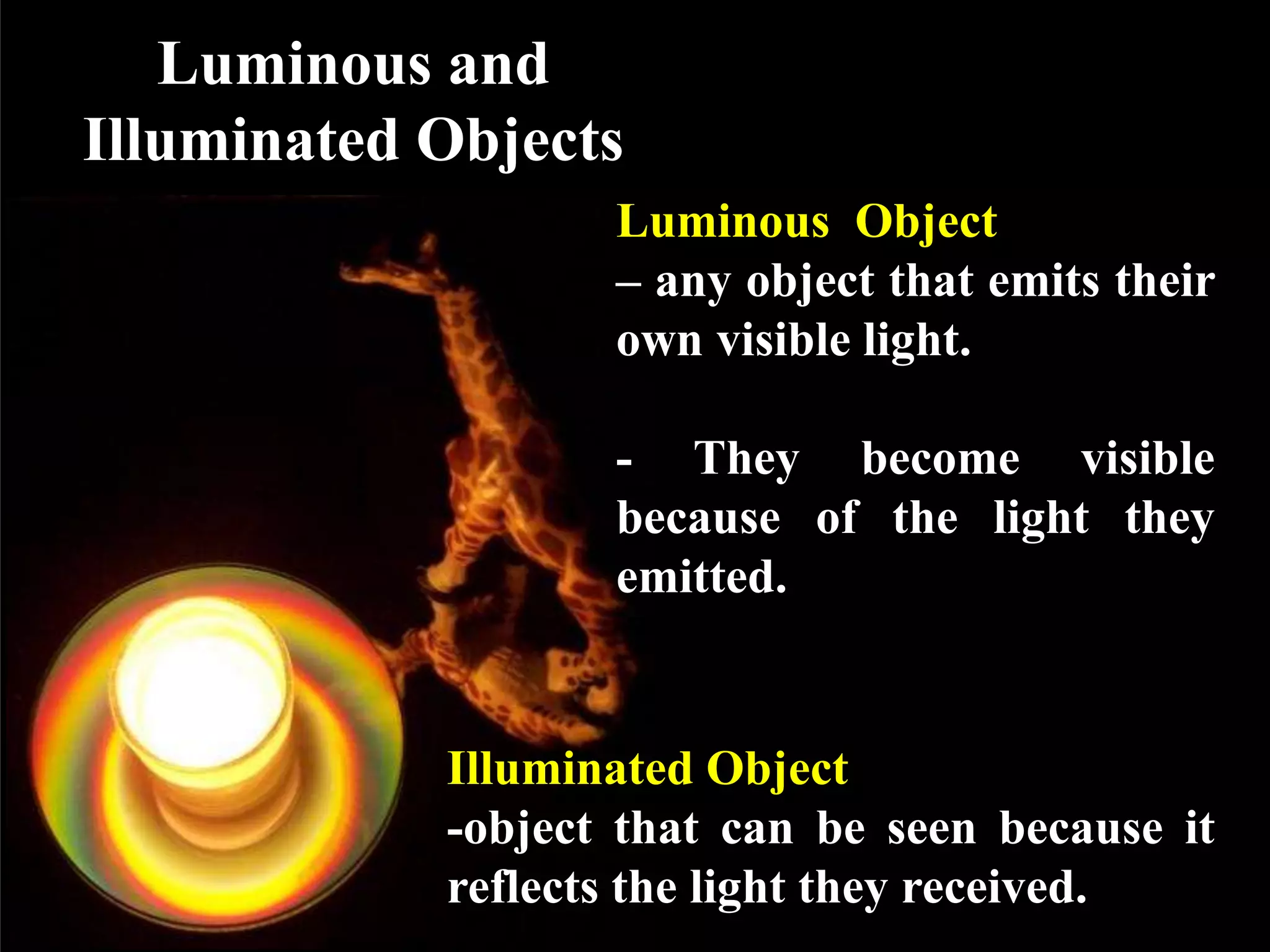 Luminous and
Illuminated Objects
                   Luminous Object
                   – any object that emits their
                   own visible light.

                   - They become visible
                   because of the light they
                   emitted.


            Illuminated Object
            -object that can be seen because it
            reflects the light they received.
 