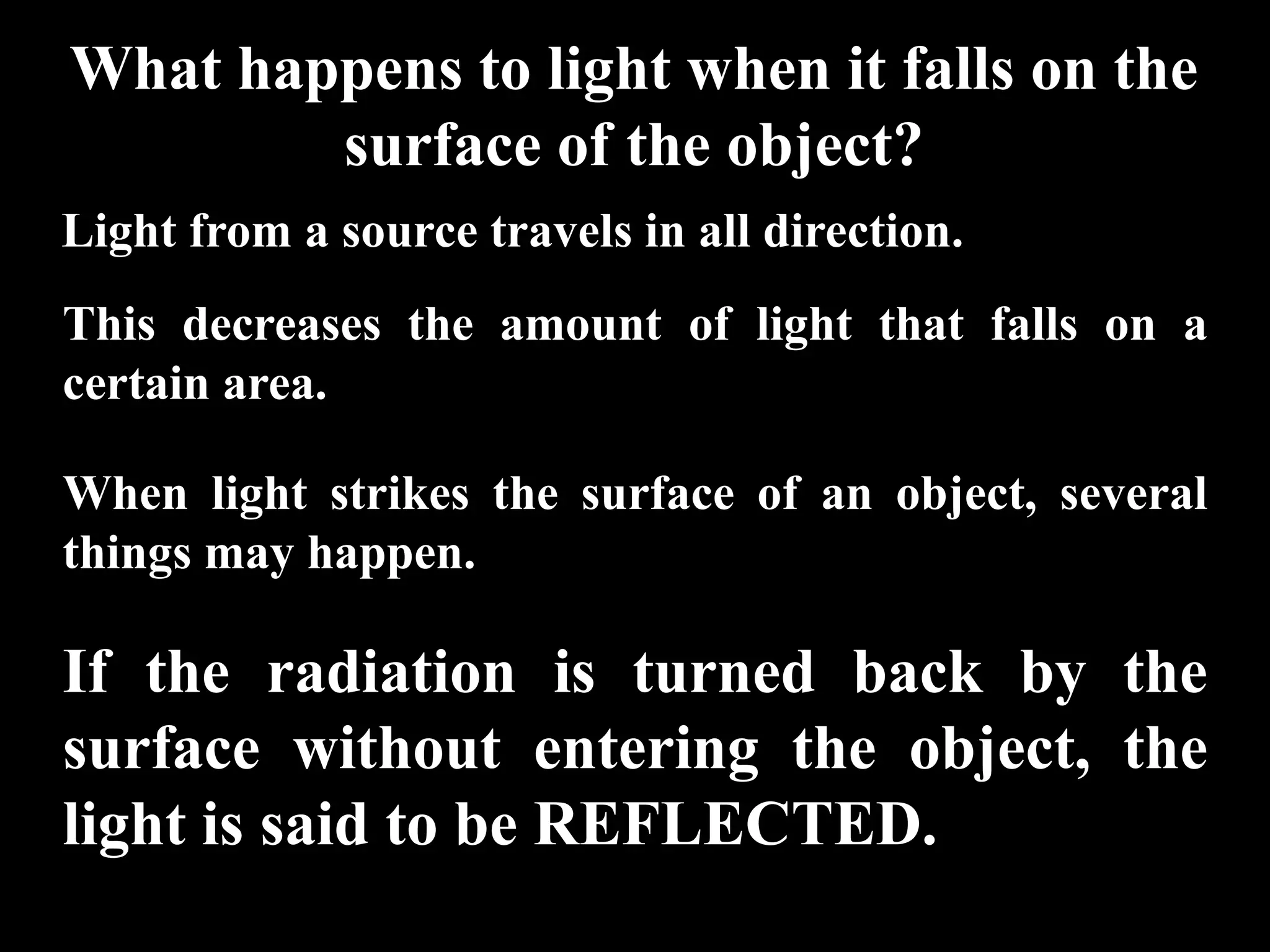 What happens to light when it falls on the
        surface of the object?
Light from a source travels in all direction.
This decreases the amount of light that falls on a
certain area.

When light strikes the surface of an object, several
things may happen.

If the radiation is turned back by the
surface without entering the object, the
light is said to be REFLECTED.
 