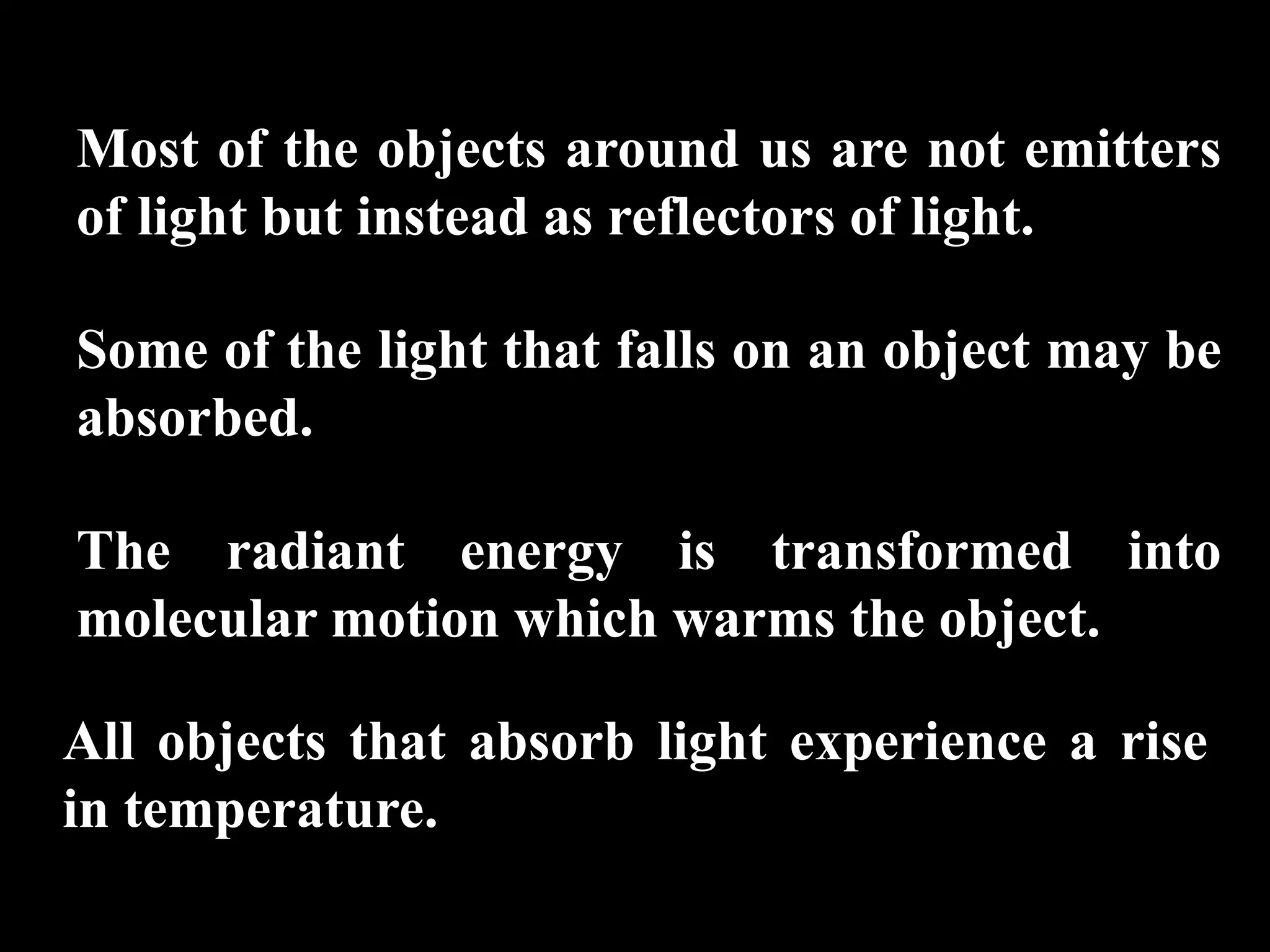 Most of the objects around us are not emitters
of light but instead as reflectors of light.

Some of the light that falls on an object may be
absorbed.

The radiant energy is transformed into
molecular motion which warms the object.

All objects that absorb light experience a rise
in temperature.
 
