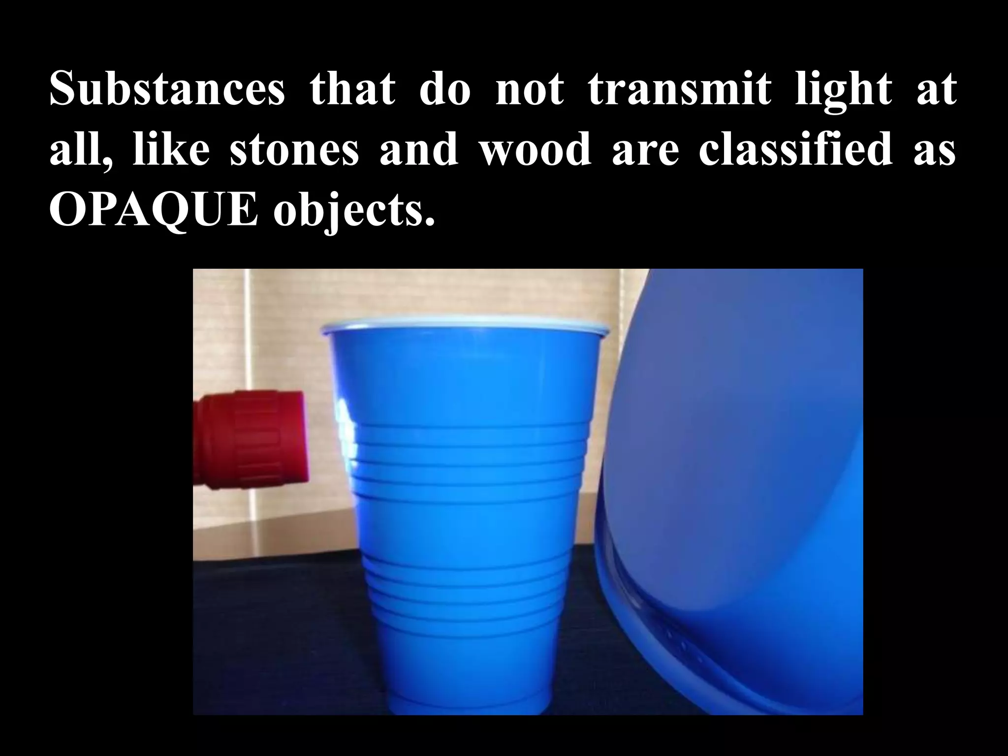 Substances that do not transmit light at
all, like stones and wood are classified as
OPAQUE objects.
 
