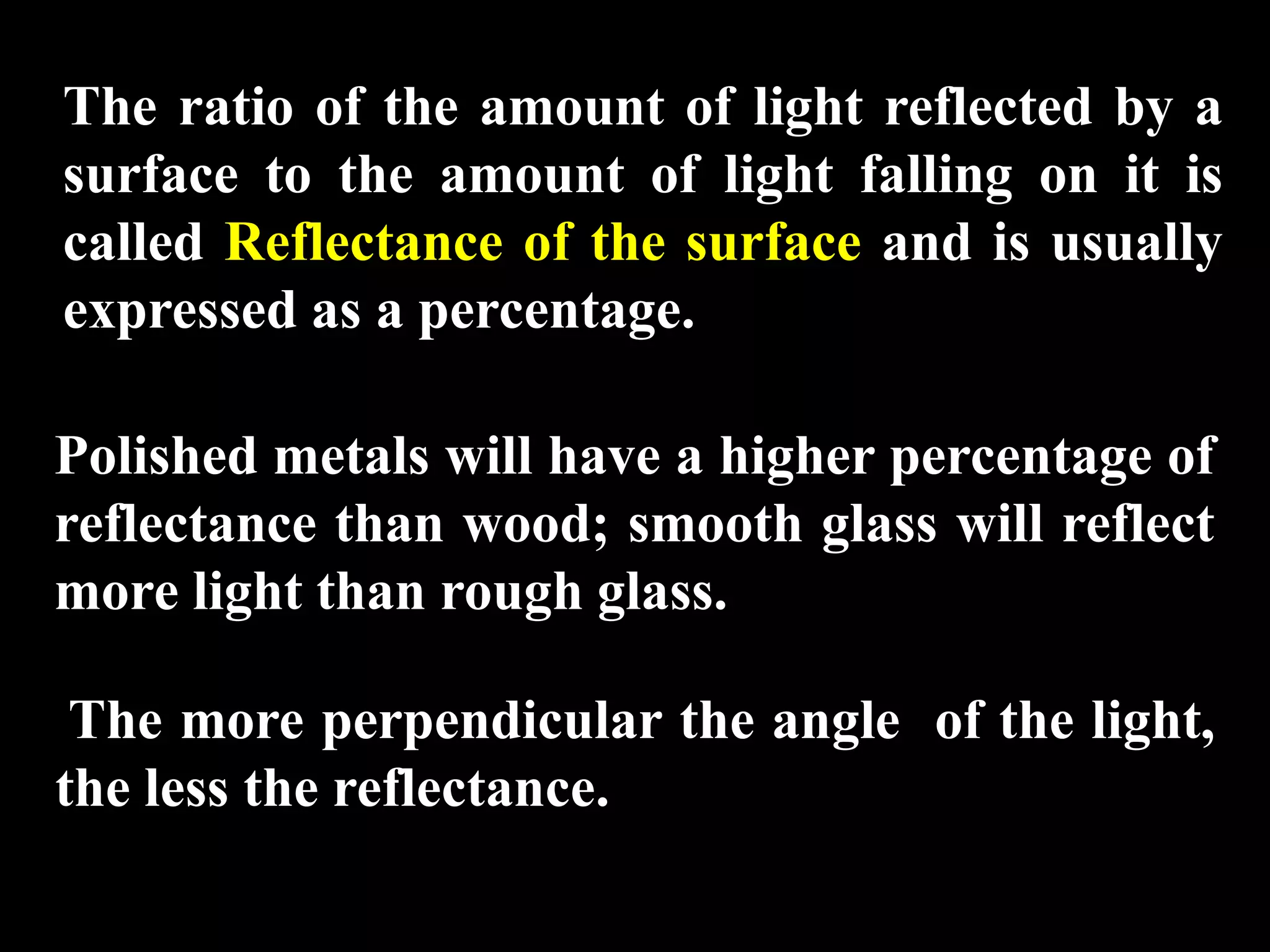 The ratio of the amount of light reflected by a
surface to the amount of light falling on it is
called Reflectance of the surface and is usually
expressed as a percentage.

Polished metals will have a higher percentage of
reflectance than wood; smooth glass will reflect
more light than rough glass.

 The more perpendicular the angle of the light,
the less the reflectance.
 
