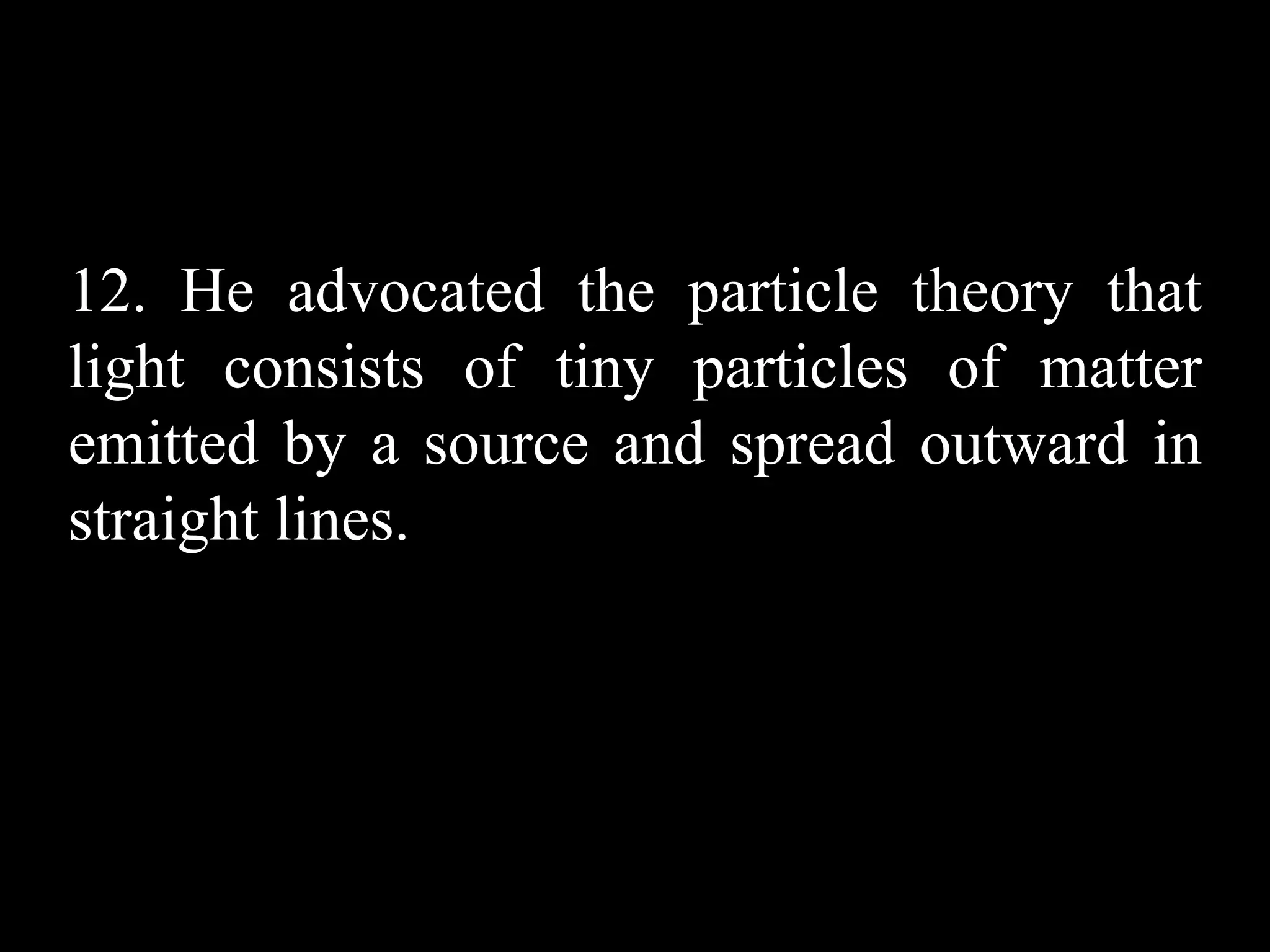 12. He advocated the particle theory that
light consists of tiny particles of matter
emitted by a source and spread outward in
straight lines.
 