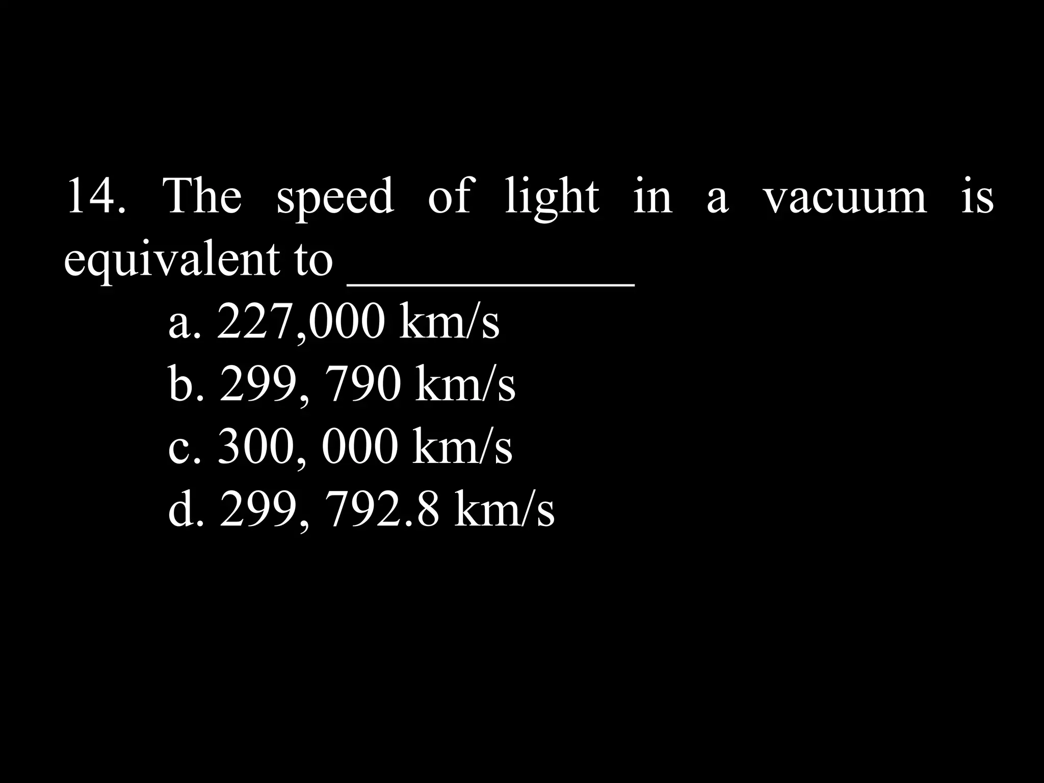 14. The speed of light in a vacuum is
equivalent to ___________
     a. 227,000 km/s
     b. 299, 790 km/s
     c. 300, 000 km/s
     d. 299, 792.8 km/s
 