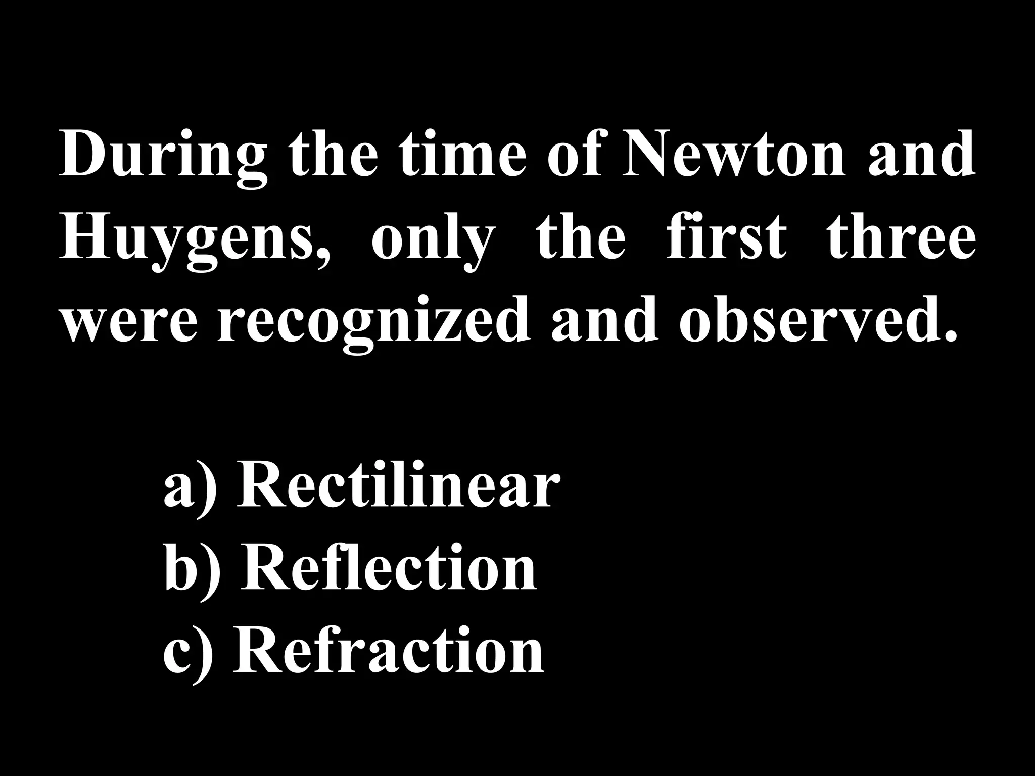 During the time of Newton and
Huygens, only the first three
were recognized and observed.

   a) Rectilinear
   b) Reflection
   c) Refraction
 