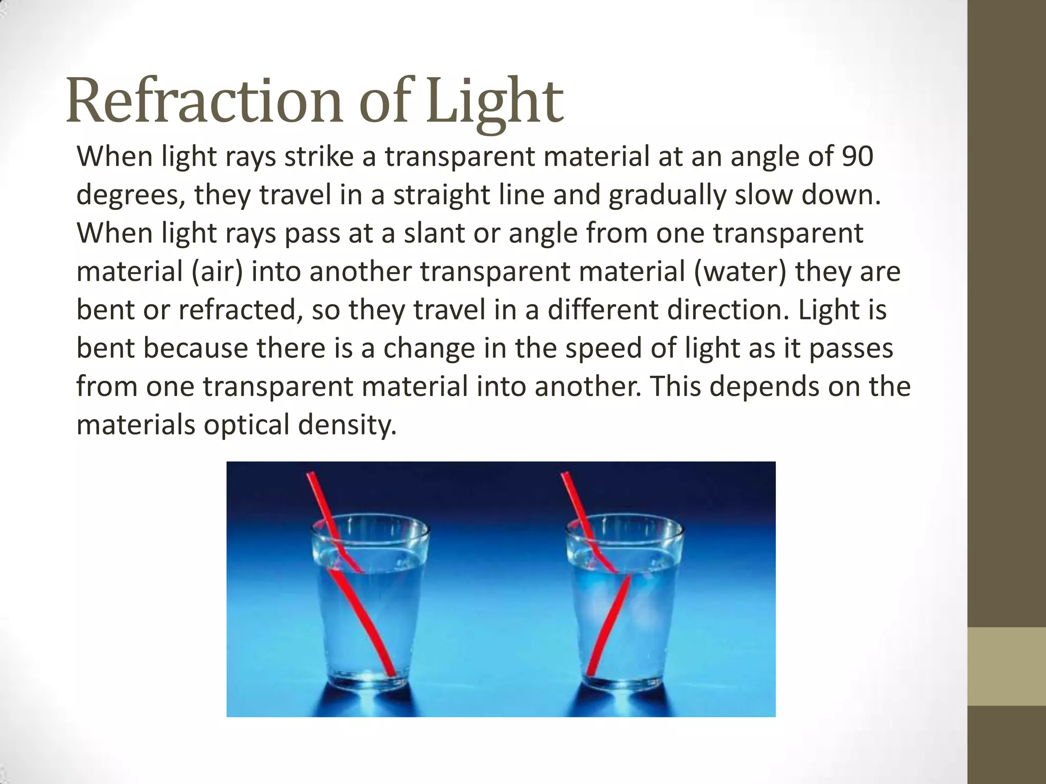 Refraction of Light
When light rays strike a transparent material at an angle of 90
degrees, they travel in a straight line and gradually slow down.
When light rays pass at a slant or angle from one transparent
material (air) into another transparent material (water) they are
bent or refracted, so they travel in a different direction. Light is
bent because there is a change in the speed of light as it passes
from one transparent material into another. This depends on the
materials optical density.
 