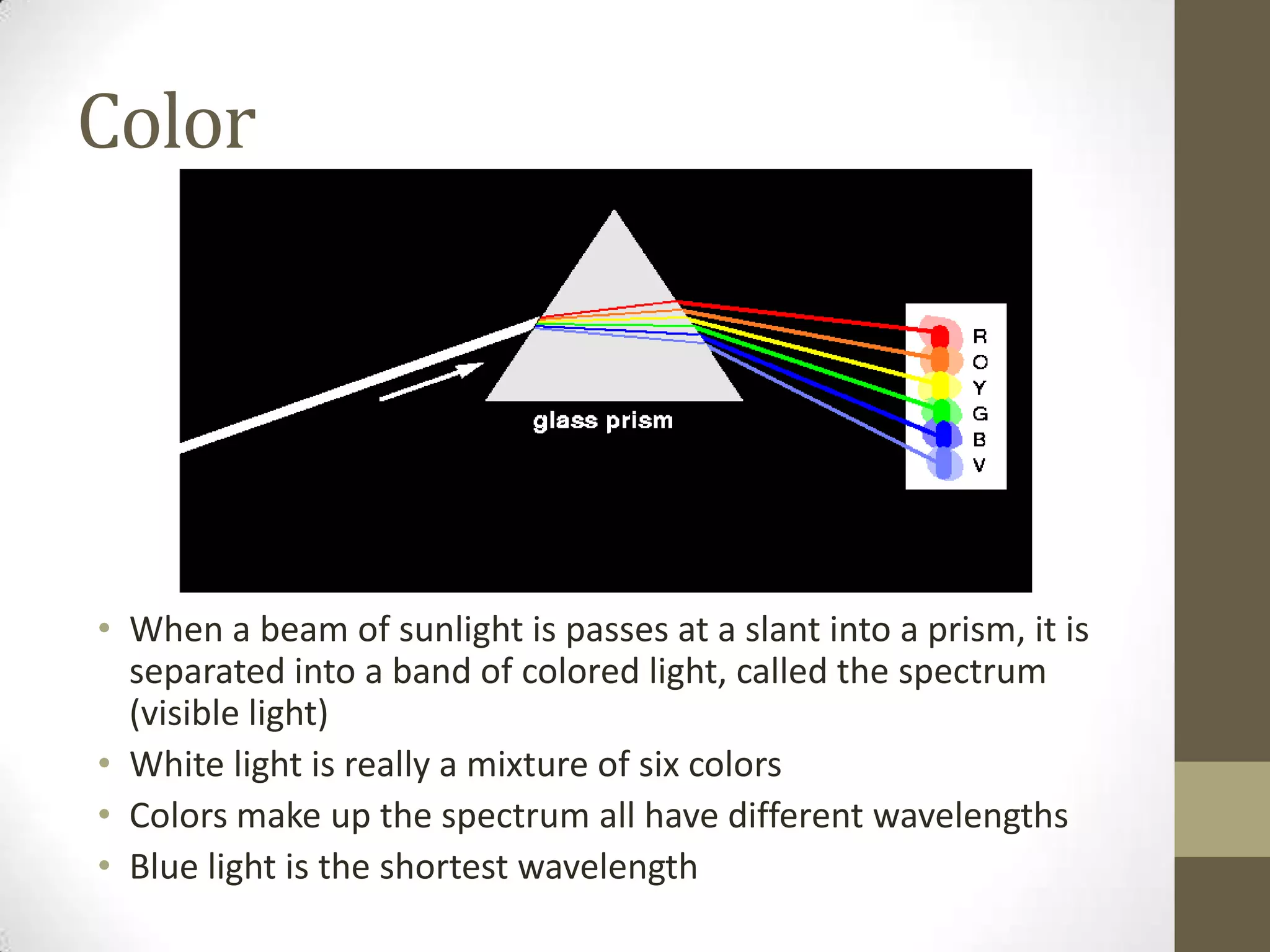 Color
• When a beam of sunlight is passes at a slant into a prism, it is
separated into a band of colored light, called the spectrum
(visible light)
• White light is really a mixture of six colors
• Colors make up the spectrum all have different wavelengths
• Blue light is the shortest wavelength
 