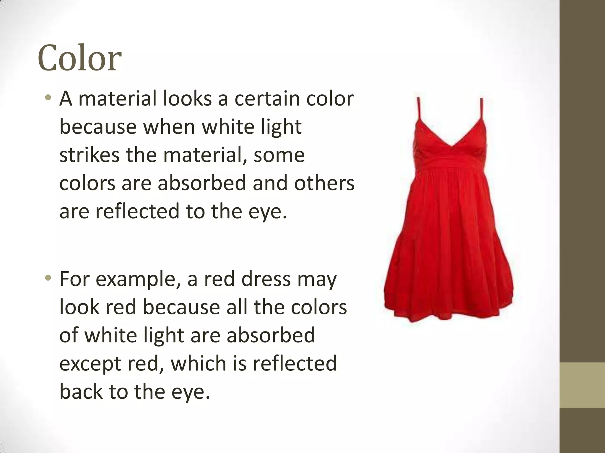 Color
• A material looks a certain color
because when white light
strikes the material, some
colors are absorbed and others
are reflected to the eye.
• For example, a red dress may
look red because all the colors
of white light are absorbed
except red, which is reflected
back to the eye.
 