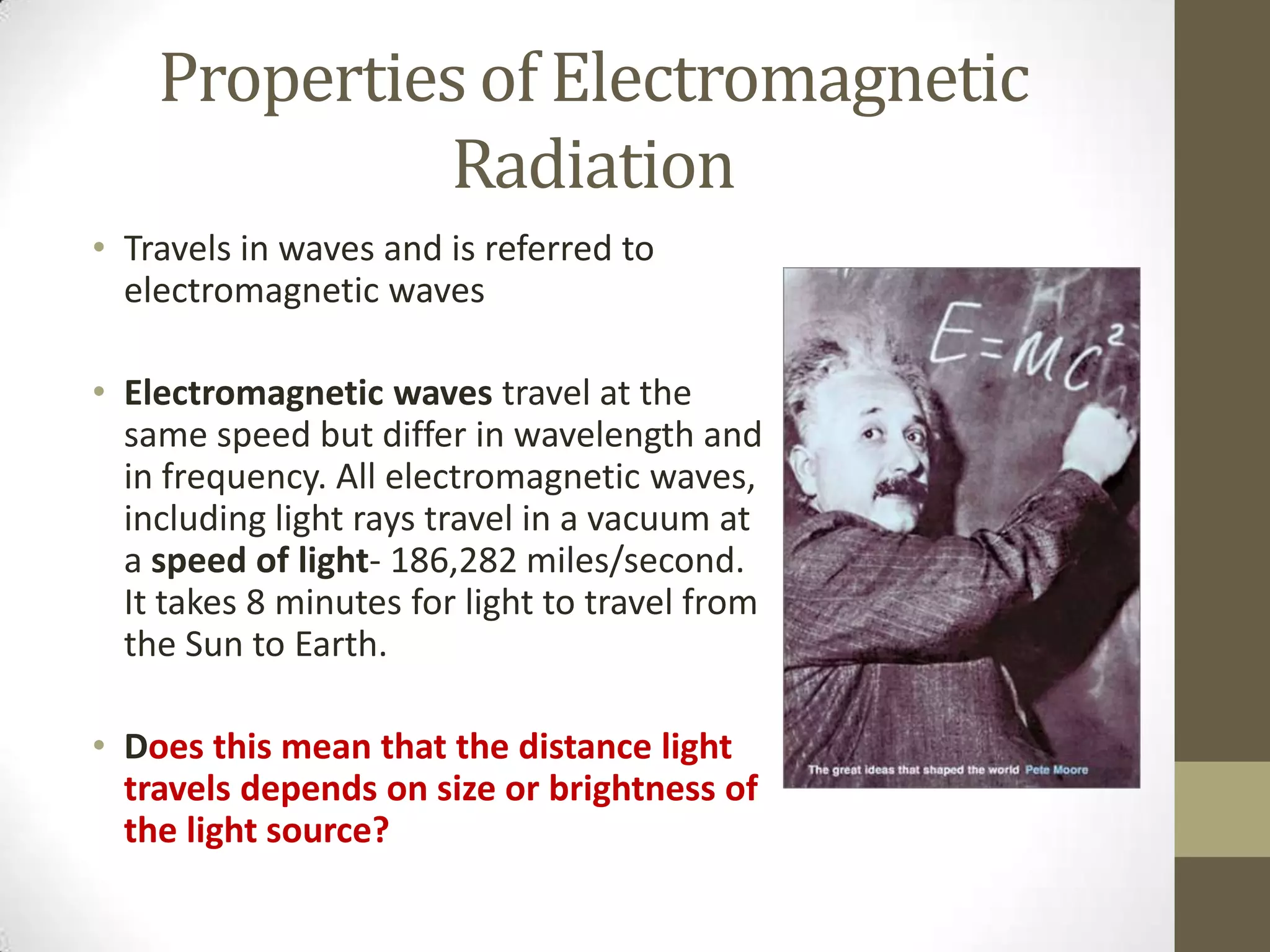 Properties of Electromagnetic
Radiation
• Travels in waves and is referred to
electromagnetic waves
• Electromagnetic waves travel at the
same speed but differ in wavelength and
in frequency. All electromagnetic waves,
including light rays travel in a vacuum at
a speed of light- 186,282 miles/second.
It takes 8 minutes for light to travel from
the Sun to Earth.
• Does this mean that the distance light
travels depends on size or brightness of
the light source?
 