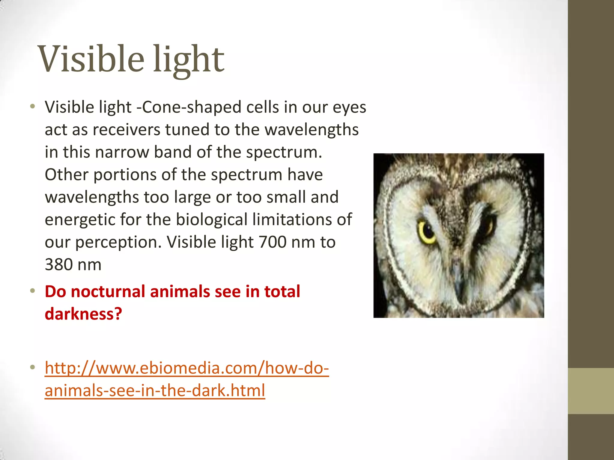 Visible light
• Visible light -Cone-shaped cells in our eyes
act as receivers tuned to the wavelengths
in this narrow band of the spectrum.
Other portions of the spectrum have
wavelengths too large or too small and
energetic for the biological limitations of
our perception. Visible light 700 nm to
380 nm
• Do nocturnal animals see in total
darkness?
• http://www.ebiomedia.com/how-do-
animals-see-in-the-dark.html
 